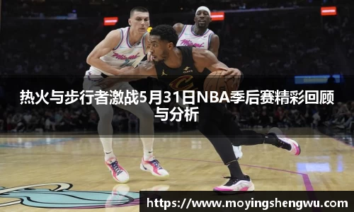 热火与步行者激战5月31日NBA季后赛精彩回顾与分析